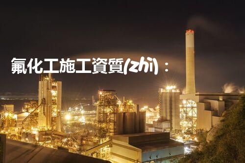 氟化工施工資質(zhì)：突破創(chuàng)新，引領(lǐng)未來！